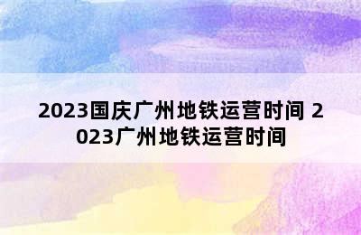 2023国庆广州地铁运营时间 2023广州地铁运营时间